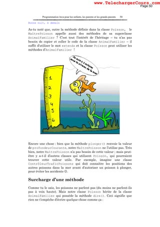Programmation Java pour les enfants, les parents et les grands-parents 50
Bonne nuit, à demain
As-tu noté que, outre la méthode définie dans la classe Poisson, le
MaîtrePoisson appelle aussi des méthodes de sa superclasse
AnimalFamilier ? C’est tout l’intérêt de l’héritage – tu n’as pas
besoin de copier et coller le code de la classe AnimalFamilier – il
suffit d’utiliser le mot extends et la classe Poisson peut utiliser les
méthodes d’AnimalFamilier !
Encore une chose : bien que la méthode plonger() renvoie la valeur
de profondeurCourante, notre MaîtrePoisson ne l’utilise pas. Très
bien, notre MaîtrePoisson n’a pas besoin de cette valeur ; mais peut-
être y a-t-il d’autres classes qui utilisent Poisson, qui pourraient
trouver cette valeur utile. Par exemple, imagine une classe
ContrôleurTraficPoissons qui doit connaître les positions des
autres poissons dans la mer avant d’autoriser un poisson à plonger,
pour éviter les accidents ☺.
Surcharge d’une méthode
Comme tu le sais, les poissons ne parlent pas (du moins ne parlent-ils
pas à voix haute). Mais notre classe Poisson hérite de la classe
AnimalFamilier qui possède la méthode dire(). Ceci signifie que
rien ne t’empêche d’écrire quelque chose comme ça :
Page 50
www.TelechargerCours.com
 