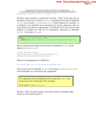 Programmation Java pour les enfants, les parents et les grands-parents 51
monPoisson.dire("Un poisson qui parle !");
Eh bien, notre poisson a commencé à parler… Pour éviter que cela se
produise, il faut que la classe Poisson surcharge (override) la méthode
dire() de la classe AnimalFamilier. Voilà comment ça marche : si
tu déclares une méthode avec exactement la même signature dans la
sous-classe que dans la superclasse, la méthode de la sous-classe sera
utilisée à la place de celle de la superclasse. Ajoutons la méthode
dire() à la classe Poisson.
Ajoute maintenant l’appel suivant dans la méthode main() de la
classe MaîtrePoisson :
String réactionPoisson;
réactionPoisson = monPoisson.dire("Salut");
System.out.println(réactionPoisson);
Exécute le programme et il affichera :
Ne sais-tu pas que les poissons ne parlent pas ?
Cela prouve que la méthode dire() de la classe AnimalFamilier a
été surchargée, ou, autrement dit, supprimée.
Waouh ! Nous en avons appris, des choses, dans ce chapitre. Que
dirais-tu d’une petite pause ?
public String dire(String unMot) {
return "Ne sais-tu pas que les poissons ne parlent pas ?";
}
Si la signature d’une méthode inclut le mot-clé final, elle
ne peut pas être surchargée. Par exemple:
final public void dormir(){…}
Page 51
www.TelechargerCours.com
 