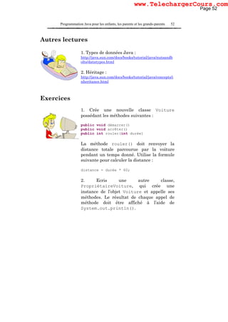 Programmation Java pour les enfants, les parents et les grands-parents 52
Autres lectures
1. Types de données Java :
http://java.sun.com/docs/books/tutorial/java/nutsandb
olts/datatypes.html
2. Héritage :
http://java.sun.com/docs/books/tutorial/java/concepts/i
nheritance.html
Exercices
1. Crée une nouvelle classe Voiture
possédant les méthodes suivantes :
public void démarrer()
public void arrêter()
public int rouler(int durée)
La méthode rouler() doit renvoyer la
distance totale parcourue par la voiture
pendant un temps donné. Utilise la formule
suivante pour calculer la distance :
distance = durée * 60;
2. Ecris une autre classe,
PropriétaireVoiture, qui crée une
instance de l’objet Voiture et appelle ses
méthodes. Le résultat de chaque appel de
méthode doit être affiché à l’aide de
System.out.println().
Page 52
www.TelechargerCours.com
 