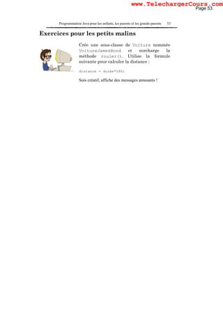 Programmation Java pour les enfants, les parents et les grands-parents 53
Exercices pour les petits malins
Crée une sous-classe de Voiture nommée
VoitureJamesBond et surcharge la
méthode rouler(). Utilise la formule
suivante pour calculer la distance :
distance = durée*180;
Sois créatif, affiche des messages amusants !
Page 53
www.TelechargerCours.com
 