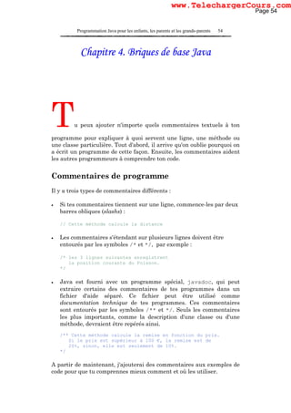 Programmation Java pour les enfants, les parents et les grands-parents 54
Chapitre 4. Briques de base Java
Tu peux ajouter n'importe quels commentaires textuels à ton
programme pour expliquer à quoi servent une ligne, une méthode ou
une classe particulière. Tout d'abord, il arrive qu'on oublie pourquoi on
a écrit un programme de cette façon. Ensuite, les commentaires aident
les autres programmeurs à comprendre ton code.
Commentaires de programme
Il y a trois types de commentaires différents :
• Si tes commentaires tiennent sur une ligne, commence-les par deux
barres obliques (slashs) :
// Cette méthode calcule la distance
• Les commentaires s'étendant sur plusieurs lignes doivent être
entourés par les symboles /* et */, par exemple :
/* les 3 lignes suivantes enregistrent
la position courante du Poisson.
*/
• Java est fourni avec un programme spécial, javadoc, qui peut
extraire certains des commentaires de tes programmes dans un
fichier d'aide séparé. Ce fichier peut être utilisé comme
documentation technique de tes programmes. Ces commentaires
sont entourés par les symboles /** et */. Seuls les commentaires
les plus importants, comme la description d'une classe ou d'une
méthode, devraient être repérés ainsi.
/** Cette méthode calcule la remise en fonction du prix.
Si le prix est supérieur à 100 €, la remise est de
20%, sinon, elle est seulement de 10%.
*/
A partir de maintenant, j'ajouterai des commentaires aux exemples de
code pour que tu comprennes mieux comment et où les utiliser.
Page 54
www.TelechargerCours.com
 