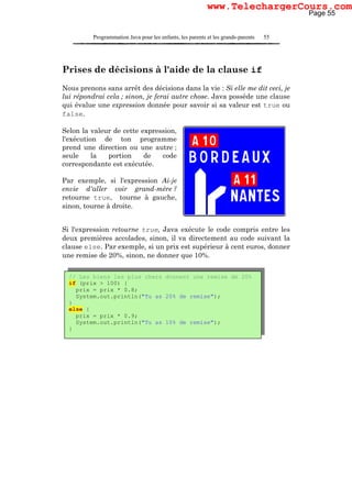Programmation Java pour les enfants, les parents et les grands-parents 55
Prises de décisions à l'aide de la clause if
Nous prenons sans arrêt des décisions dans la vie : Si elle me dit ceci, je
lui répondrai cela ; sinon, je ferai autre chose. Java possède une clause
qui évalue une expression donnée pour savoir si sa valeur est true ou
false.
Selon la valeur de cette expression,
l'exécution de ton programme
prend une direction ou une autre ;
seule la portion de code
correspondante est exécutée.
Par exemple, si l'expression Ai-je
envie d'aller voir grand-mère ?
retourne true, tourne à gauche,
sinon, tourne à droite.
Si l'expression retourne true, Java exécute le code compris entre les
deux premières accolades, sinon, il va directement au code suivant la
clause else. Par exemple, si un prix est supérieur à cent euros, donner
une remise de 20%, sinon, ne donner que 10%.
// Les biens les plus chers donnent une remise de 20%
if (prix > 100) {
prix = prix * 0.8;
System.out.println("Tu as 20% de remise");
}
else {
prix = prix * 0.9;
System.out.println("Tu as 10% de remise");
}
Page 55
www.TelechargerCours.com
 