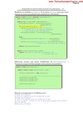 Programmation Java pour les enfants, les parents et les grands-parents 56
Modifions la méthode plonger() de la classe Poisson pour que notre
poisson ne puisse pas plonger plus profond que 100 mètres :
Effectuons ensuite une petite modification de MaîtrePoisson –
laissons-le essayer de faire plonger notre poisson très profond :
Exécute ce programme et il affichera ceci :
Plongée de 2 mètres
Je suis à 2 mètres sous le niveau de la mer
Plongée de 97 mètres
Je suis à 99 mètres sous le niveau de la mer
Je suis un petit poisson et je ne peux pas plonger plus profond
que 100 mètres
Bonne nuit, à demain
public class Poisson extends AnimalFamilier {
int profondeurCourante = 0;
public int plonger(int combienDePlus) {
profondeurCourante = profondeurCourante +
combienDePlus;
if (profondeurCourante > 100) {
System.out.println("Je suis un petit "
+ " poisson et je ne peux pas plonger"
+ " plus profond que 100 mètres");
profondeurCourante = profondeurCourante
- combienDePlus;
}
else {
System.out.println("Plongée de " + combienDePlus
+ " mètres");
System.out.println("Je suis à " + profondeurCourante
+ " mètres sous le niveau de la mer");
}
return profondeurCourante;
}
public String dire(String unMot) {
return "Ne sais-tu pas que les poissons ne"
+ " parlent pas ?";
}
}
public class MaîtrePoisson {
public static void main(String[] args) {
Poisson monPoisson = new Poisson();
// Essayons de plonger plus profond que 100 mètres
monPoisson.plonger(2);
monPoisson.plonger(97);
monPoisson.plonger(3);
monPoisson.dormir();
}
}
Page 56
www.TelechargerCours.com
 