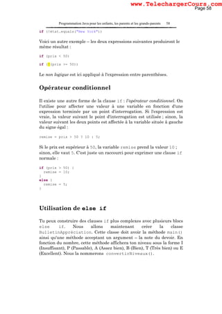 Programmation Java pour les enfants, les parents et les grands-parents 58
if (!état.equals("New York"))
Voici un autre exemple – les deux expressions suivantes produiront le
même résultat :
if (prix < 50)
if (!(prix >= 50))
Le non logique est ici appliqué à l'expression entre parenthèses.
Opérateur conditionnel
Il existe une autre forme de la clause if : l'opérateur conditionnel. On
l'utilise pour affecter une valeur à une variable en fonction d'une
expression terminée par un point d'interrogation. Si l'expression est
vraie, la valeur suivant le point d'interrogation est utilisée ; sinon, la
valeur suivant les deux points est affectée à la variable située à gauche
du signe égal :
remise = prix > 50 ? 10 : 5;
Si le prix est supérieur à 50, la variable remise prend la valeur 10 ;
sinon, elle vaut 5. C'est juste un raccourci pour exprimer une clause if
normale :
if (prix > 50) {
remise = 10;
}
else {
remise = 5;
}
Utilisation de else if
Tu peux construire des clauses if plus complexes avec plusieurs blocs
else if. Nous allons maintenant créer la classe
BulletinAppréciation. Cette classe doit avoir la méthode main()
ainsi qu'une méthode acceptant un argument – la note du devoir. En
fonction du nombre, cette méthode affichera ton niveau sous la forme I
(Insuffisant), P (Passable), A (Assez bien), B (Bien), T (Très bien) ou E
(Excellent). Nous la nommerons convertirNiveaux().
Page 58
www.TelechargerCours.com
 