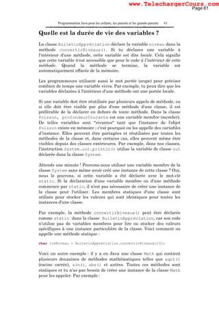 Programmation Java pour les enfants, les parents et les grands-parents 61
Quelle est la durée de vie des variables ?
La classe BulletinAppréciation déclare la variable niveau dans la
méthode convertirNiveaux(). Si tu déclares une variable à
l'intérieur d'une méthode, cette variable est dite locale. Cela signifie
que cette variable n'est accessible que pour le code à l'intérieur de cette
méthode. Quand la méthode se termine, la variable est
automatiquement effacée de la mémoire.
Les programmeurs utilisent aussi le mot portée (scope) pour préciser
combien de temps une variable vivra. Par exemple, tu peux dire que les
variables déclarées à l'intérieur d'une méthode ont une portée locale.
Si une variable doit être réutilisée par plusieurs appels de méthode, ou
si elle doit être visible par plus d'une méthode d'une classe, il est
préférable de la déclarer en dehors de toute méthode. Dans la classe
Poisson, profondeurCourante est une variable membre (member).
De telles variables sont "vivantes" tant que l'instance de l'objet
Poisson existe en mémoire ; c'est pourquoi on les appelle des variables
d'instance. Elles peuvent être partagées et réutilisées par toutes les
méthodes de la classe et, dans certains cas, elles peuvent même être
visibles depuis des classes extérieures. Par exemple, dans nos classes,
l'instruction System.out.println() utilise la variable de classe out
déclarée dans la classe System.
Attends une minute ! Pouvons-nous utiliser une variable membre de la
classe System sans même avoir créé une instance de cette classe ? Oui,
nous le pouvons, si cette variable a été déclarée avec le mot-clé
static. Si la déclaration d'une variable membre ou d'une méthode
commence par static, il n'est pas nécessaire de créer une instance de
la classe pour l'utiliser. Les membres statiques d'une classe sont
utilisés pour stocker les valeurs qui sont identiques pour toutes les
instances d'une classe.
Par exemple, la méthode convertirNiveaux() peut être déclarée
comme static dans la classe BulletinAppréciation, car son code
n'utilise pas de variables membres pour lire ou stocker des valeurs
spécifiques à une instance particulière de la classe. Voici comment on
appelle une méthode statique :
char tonNiveau = BulletinAppréciation.convertirNiveaux(15);
Voici un autre exemple : il y a en Java une classe Math qui contient
plusieurs douzaines de méthodes mathématiques telles que sqrt()
(racine carrée), sin(), abs() et autres. Toutes ces méthodes sont
statiques et tu n'as pas besoin de créer une instance de la classe Math
pour les appeler. Par exemple :
Page 61
www.TelechargerCours.com
 