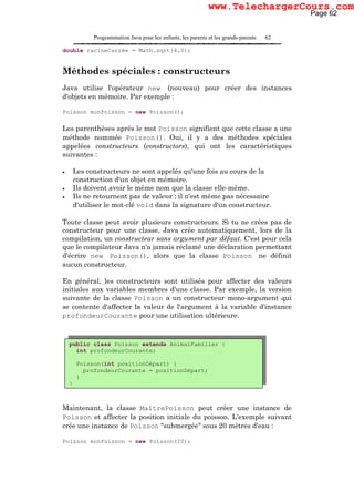 Programmation Java pour les enfants, les parents et les grands-parents 62
double racineCarrée = Math.sqrt(4.0);
Méthodes spéciales : constructeurs
Java utilise l'opérateur new (nouveau) pour créer des instances
d'objets en mémoire. Par exemple :
Poisson monPoisson = new Poisson();
Les parenthèses après le mot Poisson signifient que cette classe a une
méthode nommée Poisson(). Oui, il y a des méthodes spéciales
appelées constructeurs (constructors), qui ont les caractéristiques
suivantes :
• Les constructeurs ne sont appelés qu'une fois au cours de la
construction d'un objet en mémoire.
• Ils doivent avoir le même nom que la classe elle-même.
• Ils ne retournent pas de valeur ; il n'est même pas nécessaire
d'utiliser le mot-clé void dans la signature d'un constructeur.
Toute classe peut avoir plusieurs constructeurs. Si tu ne crées pas de
constructeur pour une classe, Java crée automatiquement, lors de la
compilation, un constructeur sans argument par défaut. C'est pour cela
que le compilateur Java n'a jamais réclamé une déclaration permettant
d'écrire new Poisson(), alors que la classe Poisson ne définit
aucun constructeur.
En général, les constructeurs sont utilisés pour affecter des valeurs
initiales aux variables membres d'une classe. Par exemple, la version
suivante de la classe Poisson a un constructeur mono-argument qui
se contente d'affecter la valeur de l'argument à la variable d'instance
profondeurCourante pour une utilisation ultérieure.
Maintenant, la classe MaîtrePoisson peut créer une instance de
Poisson et affecter la position initiale du poisson. L'exemple suivant
crée une instance de Poisson "submergée" sous 20 mètres d'eau :
Poisson monPoisson = new Poisson(20);
public class Poisson extends AnimalFamilier {
int profondeurCourante;
Poisson(int positionDépart) {
profondeurCourante = positionDépart;
}
}
Page 62
www.TelechargerCours.com
 