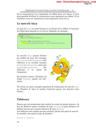 Programmation Java pour les enfants, les parents et les grands-parents 63
Si un constructeur avec arguments est défini dans une classe, il n'est
plus possible d'utiliser le constructeur sans argument par défaut. Si tu
souhaites avoir un constructeur sans argument, écris-en un.
Le mot-clé this
Le mot-clé this est utile lorsque tu as besoin de te référer à l'instance
de l'objet dans laquelle tu te trouves. Regarde cet exemple :
Le mot-clé this permet d'éviter
les conflits de nom. Par exemple,
this.profondeurCourante fait
référence à la variable membre
profondeurCourante, alors que
profondeurCourante fait
référence à la valeur de
l'argument.
En d'autres termes, l'instance de
l'objet Poisson pointe sur elle-
même.
Tu verras un autre exemple important de l'utilisation du mot-clé this
au Chapitre 6, dans la section Comment passer des données entre
classes.
Tableaux
Disons que ton programme doit stocker les noms de quatre joueurs. Au
lieu de déclarer quatre variables de type String, tu peux déclarer un
tableau (array) qui a quatre éléments de type String.
Les tableaux sont repérés par des crochets, placés soit après le nom de
la variable, soit après le type de données :
String [] joueurs;
ou
class Poisson {
int profondeurCourante ;
Poisson(int profondeurCourante) {
this.profondeurCourante = profondeurCourante;
}
}
Page 63
www.TelechargerCours.com
 