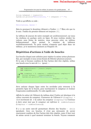 Programmation Java pour les enfants, les parents et les grands-parents 65
String leGagnant = joueurs[1];
System.out.println("Félicitations, " + leGagnant + " !");
Voilà ce qu'affiche ce code :
Félicitations, Daniel !
Sais-tu pourquoi le deuxième élément a l'indice [1] ? Bien sûr que tu
le sais : l'indice du premier élément est toujours [0].
Le tableau de joueurs de notre exemple est unidimensionnel, car nous
les stockons en quelque sorte en ligne. Si nous voulons stocker les
valeurs sous forme de matrice, nous pouvons créer un tableau
bidimensionnel. Java permet la création de tableaux
multidimensionnels. Tu peux stocker n'importe quel objet dans un
tableau ; je te montrerai comment au Chapitre 10.
Répétition d'actions à l'aide de boucles
Les boucles (loops) sont utilisées pour répéter la même action plusieurs
fois, par exemple si nous avons besoin de féliciter plusieurs joueurs.
Si tu sais à l'avance combien de fois l'action doit être répétée, utilise
une boucle avec le mot-clé for (pour) :
Java exécute chaque ligne entre les accolades puis retourne à la
première ligne de la boucle, pour incrémenter le compteur et évaluer
l'expression conditionnelle. Ce code signifie ceci :
Affiche la valeur de l'élément du tableau dont l'indice est identique à la
valeur courante du compteur. Commence de l'élément 0 (compteur =
0) et incrémente de 1 la valeur du compteur (compteur++). Continue
à faire ainsi tant que le compteur est inférieur à nombreJoueurs
(compteur < nombreJoueurs).
Il y a un autre mot-clé permettant d'écrire des boucles - while
(pendant). Avec ces boucles, il n'est pas nécessaire de savoir
exactement combien de fois l'action doit être répétée, mais il faut tout
de même savoir à quel moment terminer la boucle. Voyons comment
int nombreJoueurs = joueurs.length;
int compteur;
for (compteur = 0; compteur < nombreJoueurs; compteur++) {
String leJoueur = joueurs[compteur];
System.out.println("Félicitations, " +
leJoueur + " !");
}
Page 65
www.TelechargerCours.com
 