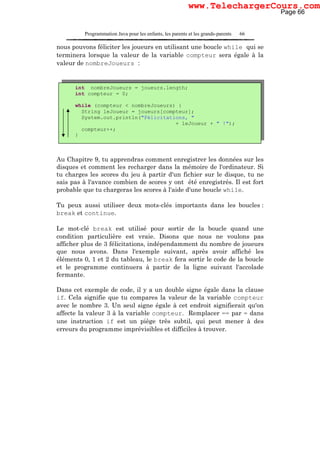 Programmation Java pour les enfants, les parents et les grands-parents 66
nous pouvons féliciter les joueurs en utilisant une boucle while qui se
terminera lorsque la valeur de la variable compteur sera égale à la
valeur de nombreJoueurs :
Au Chapitre 9, tu apprendras comment enregistrer les données sur les
disques et comment les recharger dans la mémoire de l'ordinateur. Si
tu charges les scores du jeu à partir d'un fichier sur le disque, tu ne
sais pas à l'avance combien de scores y ont été enregistrés. Il est fort
probable que tu chargeras les scores à l'aide d'une boucle while.
Tu peux aussi utiliser deux mots-clés importants dans les boucles :
break et continue.
Le mot-clé break est utilisé pour sortir de la boucle quand une
condition particulière est vraie. Disons que nous ne voulons pas
afficher plus de 3 félicitations, indépendamment du nombre de joueurs
que nous avons. Dans l'exemple suivant, après avoir affiché les
éléments 0, 1 et 2 du tableau, le break fera sortir le code de la boucle
et le programme continuera à partir de la ligne suivant l'accolade
fermante.
Dans cet exemple de code, il y a un double signe égale dans la clause
if. Cela signifie que tu compares la valeur de la variable compteur
avec le nombre 3. Un seul signe égale à cet endroit signifierait qu'on
affecte la valeur 3 à la variable compteur. Remplacer == par = dans
une instruction if est un piège très subtil, qui peut mener à des
erreurs du programme imprévisibles et difficiles à trouver.
int nombreJoueurs = joueurs.length;
int compteur = 0;
while (compteur < nombreJoueurs) {
String leJoueur = joueurs[compteur];
System.out.println("Félicitations, "
+ leJoueur + " !");
compteur++;
}
Page 66
www.TelechargerCours.com
 