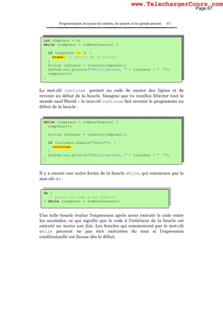 Programmation Java pour les enfants, les parents et les grands-parents 67
Le mot-clé continue permet au code de sauter des lignes et de
revenir au début de la boucle. Imagine que tu veuilles féliciter tout le
monde sauf David – le mot-clé continue fait revenir le programme au
début de la boucle :
Il y a encore une autre forme de la boucle while, qui commence par le
mot-clé do :
Une telle boucle évalue l'expression après avoir exécuté le code entre
les accolades, ce qui signifie que le code à l'intérieur de la boucle est
exécuté au moins une fois. Les boucles qui commencent par le mot-clé
while peuvent ne pas être exécutées du tout si l'expression
conditionnelle est fausse dès le début.
int compteur = 0;
while (compteur < nombreJoueurs) {
if (compteur == 3) {
break; // Sortie de la boucle
}
String leJoueur = joueurs[compteur];
System.out.println("Félicitations, " + leJoueur + " !");
compteur++;
}
while (compteur < nombreJoueurs) {
compteur++;
String leJoueur = joueurs[compteur];
if (leJoueur.equals("David")) {
continue;
}
System.out.println("Félicitations, " + leJoueur + " !");
}
do {
// Place ton code à cet endroit
} while (compteur < nombreJoueurs);
Page 67
www.TelechargerCours.com
 