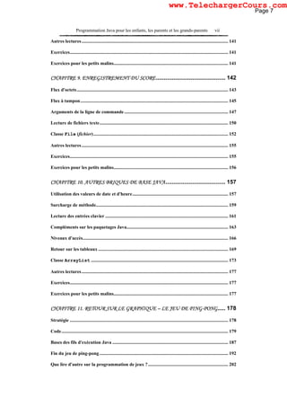 Programmation Java pour les enfants, les parents et les grands-parents vii
Autres lectures............................................................................................................................ 141
Exercices...................................................................................................................................... 141
Exercices pour les petits malins................................................................................................. 141
CHAPITRE 9. ENREGISTREMENT DU SCORE............................................ 142
Flux d'octets................................................................................................................................ 143
Flux à tampon............................................................................................................................. 145
Arguments de la ligne de commande........................................................................................ 147
Lecture de fichiers texte............................................................................................................. 150
Classe File (fichier).................................................................................................................. 152
Autres lectures............................................................................................................................ 155
Exercices...................................................................................................................................... 155
Exercices pour les petits malins................................................................................................. 156
CHAPITRE 10. AUTRES BRIQUES DE BASE JAVA...................................... 157
Utilisation des valeurs de date et d'heure................................................................................. 157
Surcharge de méthode................................................................................................................ 159
Lecture des entrées clavier ........................................................................................................ 161
Compléments sur les paquetages Java...................................................................................... 163
Niveaux d'accès........................................................................................................................... 166
Retour sur les tableaux .............................................................................................................. 169
Classe ArrayList .................................................................................................................... 173
Autres lectures............................................................................................................................ 177
Exercices...................................................................................................................................... 177
Exercices pour les petits malins................................................................................................. 177
CHAPITRE 11. RETOUR SUR LE GRAPHIQUE – LE JEU DE PING-PONG..... 178
Stratégie ...................................................................................................................................... 178
Code............................................................................................................................................. 179
Bases des fils d'exécution Java .................................................................................................. 187
Fin du jeu de ping-pong............................................................................................................. 192
Que lire d'autre sur la programmation de jeux ?.................................................................... 202
Page 7
www.TelechargerCours.com
 
