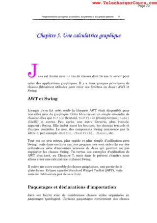 Programmation Java pour les enfants, les parents et les grands-parents 70
Chapitre 5. Une calculatrice graphique
Java est fourni avec un tas de classes dont tu vas te servir pour
créer des applications graphiques. Il y a deux groupes principaux de
classes (librairies) utilisées pour créer des fenêtres en Java : AWT et
Swing.
AWT et Swing
Lorsque Java fut créé, seule la librairie AWT était disponible pour
travailler avec du graphique. Cette librairie est un simple ensemble de
classes telles que Button (bouton), TextField (champ textuel), Label
(libellé) et autres. Peu après, une autre librairie, plus évoluée,
apparut : Swing. Elle inclut aussi les boutons, les champs textuels et
d'autres contrôles. Le nom des composants Swing commence par la
lettre J, par exemple JButton, JTextField, JLabel, etc.
Tout est un peu mieux, plus rapide et plus simple d'utilisation avec
Swing, mais dans certains cas, nos programmes sont exécutés sur des
ordinateurs avec d'anciennes versions de Java qui peuvent ne pas
supporter les classes Swing. Tu verras des exemples d'utilisation de
AWT plus tard, au Chapitre 7, mais dans le présent chapitre nous
allons créer une calculatrice utilisant Swing.
Il existe un autre ensemble de classes graphiques, une partie de la
plate-forme Eclipse appelée Standard Widget Toolkit (SWT), mais
nous ne l'utiliserons pas dans ce livre.
Paquetages et déclarations d'importation
Java est fourni avec de nombreuses classes utiles organisées en
paquetages (packages). Certains paquetages contiennent des classes
Page 70
www.TelechargerCours.com
 
