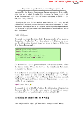 Programmation Java pour les enfants, les parents et les grands-parents 71
responsables du dessin, d'autres des classes permettant de travailler
avec Internet et ainsi de suite. Par exemple, la classe String fait
partie du paquetage java.lang et le nom complet de la classe String
est java.lang.String.
Le compilateur Java sait où trouver les classes de java.lang, mais il
y a beaucoup d'autres paquetages contenant des classes utiles et c'est à
toi de dire au compilateur où se trouvent les classes de ton programme.
Par exemple, la plupart des classes Swing se trouvent dans l'un de ces
deux paquetages :
javax.swing
javax.swing.event
Ce serait ennuyeux de devoir écrire le nom complet d'une classe à
chaque fois qu'on l'utilise. Pour éviter cela, on peut effectuer une bonne
fois des déclarations import (importer) avant la ligne de déclaration
de la classe. Par exemple :
Ces déclarations import permettent d'utiliser ensuite les noms courts
des classes, comme JFrame ou JButton. Le compilateur Java saura
où chercher ces classes.
Si tu as besoin de plusieurs classes d'un même paquetage, tu n'as pas
besoin d'en écrire la liste dans la déclaration import. Utilise
simplement le caractère joker (wildcard). Dans l'exemple suivant,
l'étoile (astérisque) rend toutes les classes du paquetage javax.swing
visibles de ton programme :
import javax.swing.*;
Cependant, il est préférable d'utiliser des déclarations d'importation
distinctes, afin de voir quelle classe exacte est importée de chaque
paquetage. Nous en reparlerons plus avant au Chapitre 10.
Principaux éléments de Swing
Voici les principaux objets qui constituent les applications Swing :
import javax.swing.JFrame;
import javax.swing.JButton;
class Calculatrice {
JButton monBouton = new JButton();
JFrame monCadre = new JFrame();
}
Page 71
www.TelechargerCours.com
 