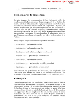 Programmation Java pour les enfants, les parents et les grands-parents 74
Gestionnaires de disposition
Certains langages de programmation vieillots t'obligent à régler les
coordonnées et tailles exactes de chaque composant de la fenêtre. Ca
marche très bien si tu connais les réglages de l'écran (sa résolution) de
chacune des personnes qui utiliseront ton programme. A propos, on
appelle les personnes qui utilisent nos programmes des utilisateurs. Il
y a dans Java des gestionnaires de disposition qui t'aident à arranger
les composants sur l'écran sans avoir à affecter des positions précises
aux contrôles graphiques. Les gestionnaires de disposition assurent
que l'écran aura une bonne tête quelles que soient les dimensions de la
fenêtre.
Swing propose les gestionnaires de disposition suivants :
• FlowLayout (présentation en file)
• GridLayout (présentation en grille)
• BoxLayout (présentation en lignes ou colonnes)
• BorderLayout (présentation avec bordures)
• CardLayout (présentation en pile)
• GridBagLayout (présentation en grille composite)
• SpringLayout (présentation avec ressorts)
Pour utiliser un gestionnaire de disposition, un programme doit
l'instancier puis affecter cet objet à un conteneur (container), par
exemple à un panneau, comme dans la classe CalculatriceSimple.
FlowLayout
Dans cette présentation, les composants sont disposés dans la fenêtre
ligne par ligne. Par exemple, les libellés, les champs textuels et les
boutons sont ajoutés à la première ligne imaginaire tant qu'il y reste
de la place. Quand la ligne courante est pleine, on passe à la ligne
suivante. Si un utilisateur retaille la fenêtre, il risque de désorganiser
son apparence. Essaie simplement de retailler la fenêtre de notre
calculatrice en tirant sur l'un de ses coins. Regarde comment le
gestionnaire java.awt.FlowLayout réorganise les contrôles lorsque
les dimensions de la fenêtre varient.
Page 74
www.TelechargerCours.com
 