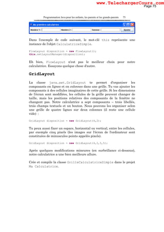 Programmation Java pour les enfants, les parents et les grands-parents 75
Dans l'exemple de code suivant, le mot-clé this représente une
instance de l'objet CalculatriceSimple.
FlowLayout disposition = new FlowLayout();
this.setLayoutManager(disposition);
Eh bien, FlowLayout n'est pas le meilleur choix pour notre
calculatrice. Essayons quelque chose d'autre.
GridLayout
La classe java.awt.GridLayout te permet d'organiser les
composants en lignes et en colonnes dans une grille. Tu vas ajouter les
composants à des cellules imaginaires de cette grille. Si les dimensions
de l'écran sont modifiées, les cellules de la grille peuvent changer de
taille, mais les positions relatives des composants de la fenêtre ne
changent pas. Notre calculatrice a sept composants – trois libellés,
trois champs textuels et un bouton. Nous pouvons les organiser selon
une grille de quatre lignes sur deux colonnes (il reste une cellule
vide) :
GridLayout disposition = new GridLayout(4,2);
Tu peux aussi fixer un espace, horizontal ou vertical, entre les cellules,
par exemple cinq pixels (les images sur l'écran de l'ordinateur sont
constituées de minuscules points appelés pixels).
GridLayout disposition = new GridLayout(4,2,5,5);
Après quelques modifications mineures (en surbrillance ci-dessous),
notre calculatrice a une bien meilleure allure.
Crée et compile la classe GrilleCalculatriceSimple dans le projet
Ma Calculatrice.
Page 75
www.TelechargerCours.com
 