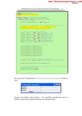 Programmation Java pour les enfants, les parents et les grands-parents 76
En exécutant le programme GrilleCalculatriceSimple, tu obtiens
ceci :
Essaie de retailler cette fenêtre – les contrôles grandissent avec la
fenêtre, mais leurs positions relatives ne changent pas :
import javax.swing.*;
import java.awt.GridLayout;
public class GrilleCalculatriceSimple {
public static void main(String[] args) {
// Crée un panneau
JPanel contenuFenêtre = new JPanel();
// Affecte un gestionnaire de présentation à ce panneau
GridLayout disposition = new GridLayout(4,2);
contenuFenêtre.setLayout(disposition);
// Crée les contrôles en mémoire
JLabel label1 = new JLabel("Nombre 1 :");
JTextField entrée1 = new JTextField(10);
JLabel label2 = new JLabel("Nombre 2 :");
JTextField entrée2 = new JTextField(10);
JLabel label3 = new JLabel("Somme :");
JTextField résultat = new JTextField(10);
JButton lancer = new JButton("Ajouter");
// Ajoute les contrôles au panneau
contenuFenêtre.add(label1);
contenuFenêtre.add(entrée1);
contenuFenêtre.add(label2);
contenuFenêtre.add(entrée2);
contenuFenêtre.add(label3);
contenuFenêtre.add(résultat);
contenuFenêtre.add(lancer);
// Crée le cadre et y ajoute le panneau
JFrame cadre = new JFrame("Ma première calculatrice");
cadre.setContentPane(contenuFenêtre);
// Affecte ses dimensions à la fenêtre et la rend visible
cadre.setSize(400,100);
cadre.setVisible(true);
}
}
Page 76
www.TelechargerCours.com
 
