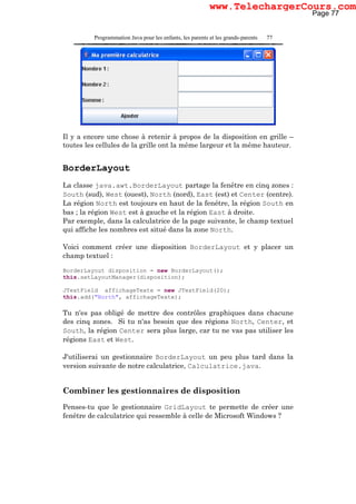 Programmation Java pour les enfants, les parents et les grands-parents 77
Il y a encore une chose à retenir à propos de la disposition en grille –
toutes les cellules de la grille ont la même largeur et la même hauteur.
BorderLayout
La classe java.awt.BorderLayout partage la fenêtre en cinq zones :
South (sud), West (ouest), North (nord), East (est) et Center (centre).
La région North est toujours en haut de la fenêtre, la région South en
bas ; la région West est à gauche et la région East à droite.
Par exemple, dans la calculatrice de la page suivante, le champ textuel
qui affiche les nombres est situé dans la zone North.
Voici comment créer une disposition BorderLayout et y placer un
champ textuel :
BorderLayout disposition = new BorderLayout();
this.setLayoutManager(disposition);
JTextField affichageTexte = new JTextField(20);
this.add("North", affichageTexte);
Tu n'es pas obligé de mettre des contrôles graphiques dans chacune
des cinq zones. Si tu n'as besoin que des régions North, Center, et
South, la région Center sera plus large, car tu ne vas pas utiliser les
régions East et West.
J'utiliserai un gestionnaire BorderLayout un peu plus tard dans la
version suivante de notre calculatrice, Calculatrice.java.
Combiner les gestionnaires de disposition
Penses-tu que le gestionnaire GridLayout te permette de créer une
fenêtre de calculatrice qui ressemble à celle de Microsoft Windows ?
Page 77
www.TelechargerCours.com
 