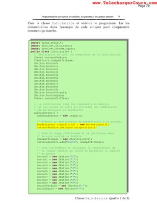 Programmation Java pour les enfants, les parents et les grands-parents 79
Crée la classe Calculatrice et exécute le programme. Lis les
commentaires dans l'exemple de code suivant pour comprendre
comment ça marche.
Classe Calculatrice (partie 1 de 2)
import javax.swing.*;
import java.awt.GridLayout;
import java.awt.BorderLayout;
public class Calculatrice {
// Déclaration de tous les composants de la calculatrice.
JPanel contenuFenêtre;
JTextField champAffichage;
JButton bouton0;
JButton bouton1;
JButton bouton2;
JButton bouton3;
JButton bouton4;
JButton bouton5;
JButton bouton6;
JButton bouton7;
JButton bouton8;
JButton bouton9;
JButton boutonVirgule;
JButton boutonEgale;
JPanel panneauChiffres;
// Le constructeur crée les composants en mémoire
// et les ajoute au cadre en utilisant une combinaison
// de Borderlayout et Gridlayout
Calculatrice() {
contenuFenêtre = new JPanel();
// Affecte un gestionnaire de présentation à ce panneau
BorderLayout dispositionl = new BorderLayout();
contenuFenêtre.setLayout(dispositionl);
// Crée le champ d'affichage et le positionne dans
// la zone nord de la fenêtre
champAffichage = new JTextField(30);
contenuFenêtre.add("North", champAffichage);
// Crée les boutons en utilisant le constructeur de
// la classe JButton qui prend en paramètre le libellé
// du bouton
bouton0 = new JButton("0");
bouton1 = new JButton("1");
bouton2 = new JButton("2");
bouton3 = new JButton("3");
bouton4 = new JButton("4");
bouton5 = new JButton("5");
bouton6 = new JButton("6");
bouton7 = new JButton("7");
bouton8 = new JButton("8");
bouton9 = new JButton("9");
boutonVirgule = new JButton(",");
boutonEgale = new JButton("=");
Page 79
www.TelechargerCours.com
 