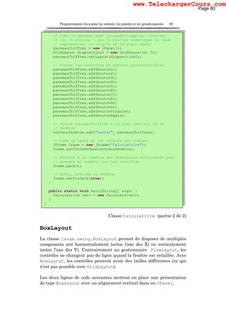Programmation Java pour les enfants, les parents et les grands-parents 80
Classe Calculatrice (partie 2 de 2)
BoxLayout
La classe javax.swing.BoxLayout permet de disposer de multiples
composants soit horizontalement (selon l'axe des X) ou verticalement
(selon l'axe des Y). Contrairement au gestionnaire FlowLayout, les
contrôles ne changent pas de ligne quand la fenêtre est retaillée. Avec
BoxLayout, les contrôles peuvent avoir des tailles différentes (ce qui
n'est pas possible avec GridLayout).
Les deux lignes de code suivantes mettent en place une présentation
de type BoxLayout avec un alignement vertical dans un JPanel.
// Crée le panneau avec le quadrillage qui contient
// les 12 boutons – les 10 boutons numériques et ceux
// représentant la virgule et le signe égale
panneauChiffres = new JPanel();
GridLayout disposition2 = new GridLayout(4, 3);
panneauChiffres.setLayout(disposition2);
// Ajoute les contrôles au panneau panneauChiffres
panneauChiffres.add(bouton1);
panneauChiffres.add(bouton2);
panneauChiffres.add(bouton3);
panneauChiffres.add(bouton4);
panneauChiffres.add(bouton5);
panneauChiffres.add(bouton6);
panneauChiffres.add(bouton7);
panneauChiffres.add(bouton8);
panneauChiffres.add(bouton9);
panneauChiffres.add(bouton0);
panneauChiffres.add(boutonVirgule);
panneauChiffres.add(boutonEgale);
// Ajoute panneauChiffres à la zone centrale de la
// fenêtre
contenuFenêtre.add("Center", panneauChiffres);
// Crée le cadre et lui affecte son contenu
JFrame frame = new JFrame("Calculatrice");
frame.setContentPane(contenuFenêtre);
// Affecte à la fenêtre des dimensions suffisantes pour
// prendre en compte tous les contrôles
frame.pack();
// Enfin, affiche la fenêtre
frame.setVisible(true);
}
public static void main(String[] args) {
Calculatrice calc = new Calculatrice();
}
}
Page 80
www.TelechargerCours.com
 