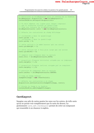 Programmation Java pour les enfants, les parents et les grands-parents 83
CardLayout
Imagine une pile de cartes posées les unes sur les autres, de telle sorte
qu'on ne puisse voir complètement que la carte du dessus. Le
gestionnaire java.awt.CardLayout permet de créer un composant
qui ressemble à un classeur à onglets.
// Positionne le GridBagLayout pour le contenu de la fenêtre
GridBagLayout disposition = new GridBagLayout();
contenuFenêtre.setLayout(disposition);
// Tu dois répéter ces lignes pour chaque composant
// que tu souhaites ajouter au quadrillage
// Crée une instance de GridBagConstraints
GridBagConstraints contr = new GridBagConstraints();
// Affecte les contraintes du champ Affichage
// coordonnée x dans le quadrillage
contr.gridx = 0;
// coordonnée y dans le quadrillage
contr.gridy = 0;
// cette cellule a la même hauteur que les autres
contr.gridheight = 1;
// cette cellule est 6 fois plus large que les autres
contr.gridwidth = 6;
// remplit tout l'espace dans la cellule
contr.fill = GridBagConstraints.BOTH;
// proportion d'espace horizontal occupée par ce composant
contr.weightx = 1.0;
// proportion d'espace vertical occupée par ce composant
contr.weighty = 1.0;
// position du composant dans la cellule
contr.anchor = GridBagConstraints.CENTER;
// Crée le champ textuel
champAffichage = new JTextField();
// Affecte les contraintes à ce champ
disposition.setConstraints(champAffichage, contr);
// Ajoute le champ à la fenêtre
contenuFenêtre.add(champAffichage);
Page 83
www.TelechargerCours.com
 