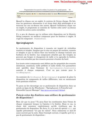 Programmation Java pour les enfants, les parents et les grands-parents 84
Quand tu cliques sur un onglet, le contenu de l'écran change. En fait,
tous les panneaux nécessaires à cet écran dont déjà préchargés et se
trouvent les uns au-dessus des autres. Quand l'utilisateur clique sur
un onglet, le programme se contente de "mettre cette carte" au-dessus
et rend les autres cartes invisibles.
Il y a peu de chances que tu utilises cette disposition car la librairie
Swing comporte un meilleur composant pour les fenêtres à onglet. Il
s'agit du composant JTabbedPane.
SpringLayout
Le gestionnaire de disposition à ressorts est inspiré de véritables
ressorts et tringles. Imagine que tu aies un paquet de crochets, ressorts
et tringles et que tu doives fixer nos boutons et champs textuels aux
bordures de la fenêtre. Les composants attachés par des tringles ne
peuvent pas bouger et changeront de taille si tu agrandis la fenêtre,
mais ceux attachés par des ressorts pourront s'écarter du bord.
Les écarts entre composants sont définis par les propriétés des ressorts
(minimum, maximum, taille préférée et taille réelle). Ces paramètres
sont spécifiés dans l'instance de SpringLayout.Constraints
associée à chaque composant. C'est un peu comme pour le
GridBagLayout.
Au contraire du GridLayout, le SpringLayout te permet de gérer la
disposition de composants de tailles différentes, tout en maintenant
leurs positions relatives.
Tu peux en lire davantage sur ce gestionnaire de disposition dans un
article en ligne de Joe Winchester : "SpringLayout: A Powerful and
Extensible Layout Manager" (http://jdj.sys-con.com/read/37300.htm).
Puis-je créer des fenêtres sans utiliser de gestionnaire
de disposition ?
Bien sûr que tu peux ! Tu peux fixer les coordonnées dans l'écran de
chaque composant lorsque tu l'ajoutes à la fenêtre. Dans ce cas, ta
classe doit annoncer explicitement qu'elle n'utilisera pas de
gestionnaire de disposition. En Java, il y a le mot-clé spécial null, qui
signifie précisément "n'a pas de valeur". Nous utiliserons ce mot-clé
assez souvent par la suite. Dans l'exemple suivant, il signifie qu'il n'y a
pas de gestionnaire de disposition :
Page 84
www.TelechargerCours.com
 