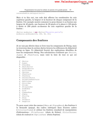 Programmation Java pour les enfants, les parents et les grands-parents 85
contenuFenêtre.setLayout(null);
Mais si tu fais ceci, ton code doit affecter les coordonnées du coin
supérieur gauche, la largeur et la hauteur de chaque composant de la
fenêtre. Cet exemple montre comment tu peux donner à un bouton une
largeur de 40 pixels, une hauteur de 20 pixels et le placer à 100 pixels
à droite et 200 pixels au-dessous du coin supérieur gauche de la
fenêtre :
JButton monBouton = new JButton("Nouvelle partie");
monBouton.setBounds(100, 200, 40, 20);
Composants des fenêtres
Je ne vais pas décrire dans ce livre tous les composants de Swing, mais
tu trouveras dans la section Autres lectures les références du didacticiel
Swing en ligne. Ce didacticiel fournit des explications détaillées de
tous les composants Swing. Nos calculatrices n'utilisent que JButton,
JLabel et JTextField, mais voici la liste de tout ce qui est
disponible :
JButton
JLabel
JCheckBox
JRadioButton
JToggleButton
JScrollPane
JSpinner
JTextField
JTextArea
JPasswordField
JFormattedTextField
JEditorPane
JScrollBar
JSlider
JProgressBar
JComboBox
JList
JTabbedPane
JTable
JToolTip
JTree
JViewPort
ImageIcon
Tu peux aussi créer des menus (JMenu et JPopupMenu), des fenêtres à
la demande (popup), des cadres imbriqués dans d'autres cadres
(JInternalFrame) et utiliser les fenêtres standard de manipulation
d'informations : JFileChooser (choix de fichier), JColorChooser
(choix de couleur) et JOptionPane (choix d'option).
Page 85
www.TelechargerCours.com
 
