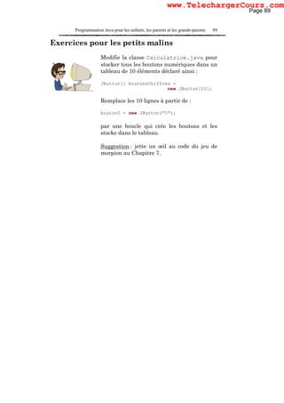 Programmation Java pour les enfants, les parents et les grands-parents 89
Exercices pour les petits malins
Modifie la classe Calculatrice.java pour
stocker tous les boutons numériques dans un
tableau de 10 éléments déclaré ainsi :
JButton[] boutonsChiffres =
new JButton[10];
Remplace les 10 lignes à partir de :
bouton0 = new JButton("0");
par une boucle qui crée les boutons et les
stocke dans le tableau.
Suggestion : jette un œil au code du jeu de
morpion au Chapitre 7.
Page 89
www.TelechargerCours.com
 