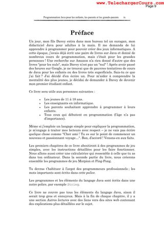 Programmation Java pour les enfants, les parents et les grands-parents ix
Préface
Un jour, mon fils Davey entra dans mon bureau tel un ouragan, mon
didacticiel Java pour adultes à la main. Il me demanda de lui
apprendre à programmer pour pouvoir créer des jeux informatiques. A
cette époque, j’avais déjà écrit une paire de livres sur Java et donné de
nombreux cours de programmation, mais c’était pour les grandes
personnes ! Une recherche sur Amazon n’a rien donné d’autre que des
livres "pour les nuls", mais Davey n’est pas un "nul" ! Après avoir passé
des heures sur Google, je ne trouvai que de pauvres tentatives de cours
de Java pour les enfants ou des livres très superficiels. Sais-tu ce que
j’ai fait ? J’ai décidé d’en écrire un. Pour m’aider à comprendre la
mentalité des plus jeunes, je décidai de demander à Davey de devenir
mon premier étudiant enfant.
Ce livre sera utile aux personnes suivantes :
• Les jeunes de 11 à 18 ans.
• Les enseignants en informatique.
• Les parents souhaitant apprendre à programmer à leurs
enfants.
• Tous ceux qui débutent en programmation (l’âge n’a pas
d’importance).
Même si j’emploie un langage simple pour expliquer la programmation,
je m’engage à traiter mes lecteurs avec respect – je ne vais pas écrire
quelque chose comme "Cher ami ! Tu es sur le point de commencer un
nouveau et passionnant voyage…". Bon, d’accord ! Venons-en aux faits.
Les premiers chapitres de ce livre aboutiront à des programmes de jeu
simples, avec les instructions détaillées pour les faire fonctionner.
Nous allons aussi créer une calculatrice qui ressemble à celle que tu as
dans ton ordinateur. Dans la seconde partie du livre, nous créerons
ensemble les programmes de jeu Morpion et Ping-Pong.
Tu devras t’habituer à l’argot des programmeurs professionnels ; les
mots importants sont écrits dans cette police.
Les programmes et les éléments du langage Java sont écrits dans une
autre police, par exemple String.
Ce livre ne couvre pas tous les éléments du langage Java, sinon il
serait trop gros et ennuyeux. Mais à la fin de chaque chapitre, il y a
une section Autres lectures avec des liens vers des sites web contenant
des explications plus détaillées sur le sujet.
Page 9
www.TelechargerCours.com
 