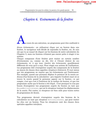 Programmation Java pour les enfants, les parents et les grands-parents 90
Chapitre 6. Evénements de la fenêtre
Au cours de son exécution, un programme peut être confronté à
divers événements : un utilisateur clique sur un bouton dans une
fenêtre, le navigateur web décide de repeindre la fenêtre, etc. Je suis
sûr que tu as essayé de cliquer sur les boutons de notre calculatrice du
Chapitre 5, mais ces boutons n'étaient pas encore prêts à réagir à tes
actions.
Chaque composant d'une fenêtre peut traiter un certain nombre
d'événements ou, comme on dit, être à l'écoute (listen) de ces
événements, et, à son tour, émettre des événements, possiblement
différents de ceux qu'il a reçu. Pour réagir aux actions de l'utilisateur,
ton programme doit s'enregistrer auprès des composants de la fenêtre
au moyen de classes Java appelées récepteurs (listeners). Il vaut mieux
que ton programme ne reçoive que les événements qui l'intéressent.
Par exemple, quand une personne déplace le pointeur de la souris au-
dessus d'un bouton de la calculatrice : peu importe l'endroit exact où se
trouve la souris quand la personne appuie sur le bouton ; ce qui
compte, c'est que c'est à l'intérieur de la surface du bouton, et que ton
programme sache que le bouton a été cliqué. C'est pourquoi tu n'as pas
besoin d'enregistrer ton programme auprès du bouton en tant que
MouseMotionListener, qui est le récepteur traitant les déplacements
de la souris. Par contre, ce récepteur est bien utile pour toutes sortes
de programmes de dessin.
Ton programme devrait s'enregistrer auprès des boutons de la
calculatrice en tant que récepteur ActionListener, qui peut traiter
les clics sur un bouton. Tous les récepteurs sont des classes Java
spéciales appelées interfaces.
Page 90
www.TelechargerCours.com
 