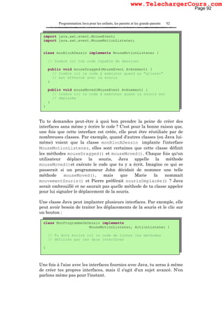 Programmation Java pour les enfants, les parents et les grands-parents 92
Tu te demandes peut-être à quoi bon prendre la peine de créer des
interfaces sans même y écrire le code ? C'est pour la bonne raison que,
une fois que cette interface est créée, elle peut être réutilisée par de
nombreuses classes. Par exemple, quand d'autres classes (ou Java lui-
même) voient que la classe monBlocADessin implante l'interface
MouseMotionListener, elles sont certaines que cette classe définit
les méthodes mouseDragged() et mouseMoved(). Chaque fois qu'un
utilisateur déplace la souris, Java appelle la méthode
mouseMoved()et exécute le code que tu y a écrit. Imagine ce qui se
passerait si un programmeur John décidait de nommer une telle
méthode mouseMoved(), mais que Marie la nommait
mouvementSouris() et Pierre préférait sourisDéplacée() ? Java
serait embrouillé et ne saurait pas quelle méthode de ta classe appeler
pour lui signaler le déplacement de la souris.
Une classe Java peut implanter plusieurs interfaces. Par exemple, elle
peut avoir besoin de traiter les déplacements de la souris et le clic sur
un bouton :
Une fois à l'aise avec les interfaces fournies avec Java, tu seras à même
de créer tes propres interfaces, mais il s'agit d'un sujet avancé. N'en
parlons même pas pour l'instant.
import java.awt.event.MouseEvent;
import java.awt.event.MouseMotionListener;
class monBlocADessin implements MouseMotionListener {
// Insère ici ton code capable de dessiner
public void mouseDragged(MouseEvent événement) {
// Insère ici le code à exécuter quand un "glisser"
// est effectué avec la souris
}
public void mouseMoved(MouseEvent événement) {
// Insère ici le code à exécuter quand la souris est
// déplacée
}
}
class MonProgrammeDeDessin implements
MouseMotionListener, ActionListener {
// Tu dois écrire ici le code de toutes les méthodes
// définies par les deux interfaces
}
Page 92
www.TelechargerCours.com
 