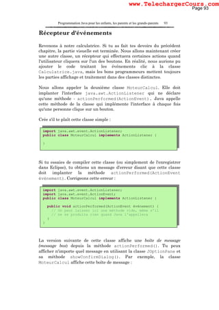 Programmation Java pour les enfants, les parents et les grands-parents 93
Récepteur d'événements
Revenons à notre calculatrice. Si tu as fait tes devoirs du précédent
chapitre, la partie visuelle est terminée. Nous allons maintenant créer
une autre classe, un récepteur qui effectuera certaines actions quand
l'utilisateur cliquera sur l'un des boutons. En réalité, nous aurions pu
ajouter le code traitant les événements clic à la classe
Calculatrice.java, mais les bons programmeurs mettent toujours
les parties affichage et traitement dans des classes distinctes.
Nous allons appeler la deuxième classe MoteurCalcul. Elle doit
implanter l'interface java.awt.ActionListener qui ne déclare
qu'une méthode - actionPerformed(ActionEvent). Java appelle
cette méthode de la classe qui implémente l'interface à chaque fois
qu'une personne clique sur un bouton.
Crée s'il te plaît cette classe simple :
Si tu essaies de compiler cette classe (ou simplement de l'enregistrer
dans Eclipse), tu obtiens un message d'erreur disant que cette classe
doit implanter la méthode actionPerformed(ActionEvent
événement). Corrigeons cette erreur :
La version suivante de cette classe affiche une boîte de message
(message box) depuis la méthode actionPerformed(). Tu peux
afficher n'importe quel message en utilisant la classe JOptionPane et
sa méthode showConfirmDialog(). Par exemple, la classe
MoteurCalcul affiche cette boîte de message :
import java.awt.event.ActionListener;
public class MoteurCalcul implements ActionListener {
}
import java.awt.event.ActionListener;
import java.awt.event.ActionEvent;
public class MoteurCalcul implements ActionListener {
public void actionPerformed(ActionEvent événement) {
// On peut laisser ici une méthode vide, même s'il
// ne se produira rien quand Java l'appellera
}
}
Page 93
www.TelechargerCours.com
 