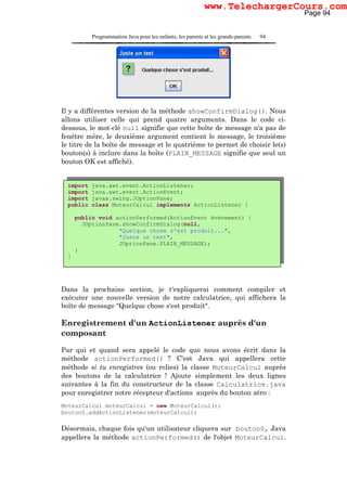 Programmation Java pour les enfants, les parents et les grands-parents 94
Il y a différentes version de la méthode showConfirmDialog(). Nous
allons utiliser celle qui prend quatre arguments. Dans le code ci-
dessous, le mot-clé null signifie que cette boîte de message n'a pas de
fenêtre mère, le deuxième argument contient le message, le troisième
le titre de la boîte de message et le quatrième te permet de choisir le(s)
bouton(s) à inclure dans la boîte (PLAIN_MESSAGE signifie que seul un
bouton OK est affiché).
Dans la prochaine section, je t'expliquerai comment compiler et
exécuter une nouvelle version de notre calculatrice, qui affichera la
boîte de message "Quelque chose s'est produit".
Enregistrement d'un ActionListener auprès d'un
composant
Par qui et quand sera appelé le code que nous avons écrit dans la
méthode actionPerformed() ? C'est Java qui appellera cette
méthode si tu enregistres (ou relies) la classe MoteurCalcul auprès
des boutons de la calculatrice ! Ajoute simplement les deux lignes
suivantes à la fin du constructeur de la classe Calculatrice.java
pour enregistrer notre récepteur d'actions auprès du bouton zéro :
MoteurCalcul moteurCalcul = new MoteurCalcul();
bouton0.addActionListener(moteurCalcul);
Désormais, chaque fois qu'un utilisateur cliquera sur bouton0, Java
appellera la méthode actionPerformed() de l'objet MoteurCalcul.
import java.awt.event.ActionListener;
import java.awt.event.ActionEvent;
import javax.swing.JOptionPane;
public class MoteurCalcul implements ActionListener {
public void actionPerformed(ActionEvent événement) {
JOptionPane.showConfirmDialog(null,
"Quelque chose s'est produit...",
"Juste un test",
JOptionPane.PLAIN_MESSAGE);
}
}
Page 94
www.TelechargerCours.com
 