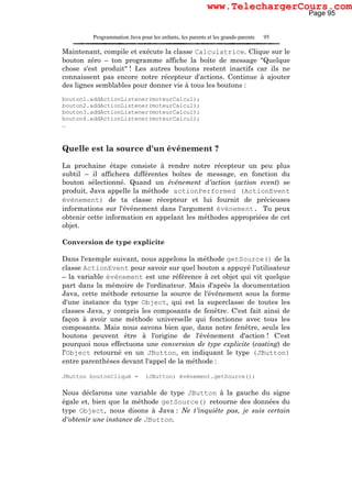 Programmation Java pour les enfants, les parents et les grands-parents 95
Maintenant, compile et exécute la classe Calculatrice. Clique sur le
bouton zéro – ton programme affiche la boîte de message "Quelque
chose s'est produit" ! Les autres boutons restent inactifs car ils ne
connaissent pas encore notre récepteur d'actions. Continue à ajouter
des lignes semblables pour donner vie à tous les boutons :
bouton1.addActionListener(moteurCalcul);
bouton2.addActionListener(moteurCalcul);
bouton3.addActionListener(moteurCalcul);
bouton4.addActionListener(moteurCalcul);
…
Quelle est la source d'un événement ?
La prochaine étape consiste à rendre notre récepteur un peu plus
subtil – il affichera différentes boîtes de message, en fonction du
bouton sélectionné. Quand un événement d'action (action event) se
produit, Java appelle la méthode actionPerformed (ActionEvent
événement) de ta classe récepteur et lui fournit de précieuses
informations sur l'événement dans l'argument événement. Tu peux
obtenir cette information en appelant les méthodes appropriées de cet
objet.
Conversion de type explicite
Dans l'exemple suivant, nous appelons la méthode getSource() de la
classe ActionEvent pour savoir sur quel bouton a appuyé l'utilisateur
– la variable événement est une référence à cet objet qui vit quelque
part dans la mémoire de l'ordinateur. Mais d'après la documentation
Java, cette méthode retourne la source de l'événement sous la forme
d'une instance du type Object, qui est la superclasse de toutes les
classes Java, y compris les composants de fenêtre. C'est fait ainsi de
façon à avoir une méthode universelle qui fonctionne avec tous les
composants. Mais nous savons bien que, dans notre fenêtre, seuls les
boutons peuvent être à l'origine de l'événement d'action ! C'est
pourquoi nous effectuons une conversion de type explicite (casting) de
l'Object retourné en un JButton, en indiquant le type (JButton)
entre parenthèses devant l'appel de la méthode :
JButton boutonCliqué = (JButton) événement.getSource();
Nous déclarons une variable de type JButton à la gauche du signe
égale et, bien que la méthode getSource() retourne des données du
type Object, nous disons à Java : Ne t'inquiète pas, je suis certain
d'obtenir une instance de JButton.
Page 95
www.TelechargerCours.com
 