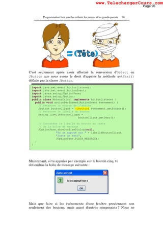 Programmation Java pour les enfants, les parents et les grands-parents 96
C'est seulement après avoir effectué la conversion d'Object en
JButton que nous avons le droit d'appeler la méthode getText()
définie par la classe JButton.
Maintenant, si tu appuies par exemple sur le bouton cinq, tu
obtiendras la boîte de message suivante :
Mais que faire si les événements d'une fenêtre proviennent non
seulement des boutons, mais aussi d'autres composants ? Nous ne
import java.awt.event.ActionListener;
import java.awt.event.ActionEvent;
import javax.swing.JOptionPane;
import javax.swing.JButton;
public class MoteurCalcul implements ActionListener {
public void actionPerformed(ActionEvent événement) {
// Retrouve la source de l'action
JButton boutonCliqué = (JButton) événement.getSource();
// Retrouve le libellé du bouton
String libelléBoutonCliqué =
boutonCliqué.getText();
// Concatène le libellé du bouton au texte
// de la boîte de message
JOptionPane.showConfirmDialog(null,
"Tu as appuyé sur " + libelléBoutonCliqué,
"Juste un test",
JOptionPane.PLAIN_MESSAGE);
}
}
Page 96
www.TelechargerCours.com
 