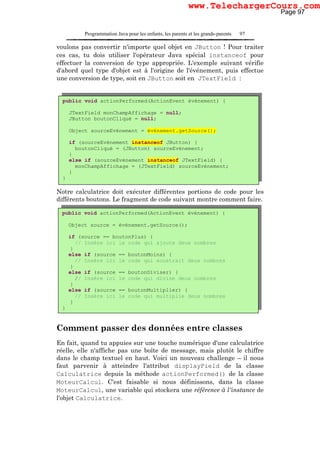 Programmation Java pour les enfants, les parents et les grands-parents 97
voulons pas convertir n'importe quel objet en JButton ! Pour traiter
ces cas, tu dois utiliser l'opérateur Java spécial instanceof pour
effectuer la conversion de type appropriée. L'exemple suivant vérifie
d'abord quel type d'objet est à l'origine de l'événement, puis effectue
une conversion de type, soit en JButton soit en JTextField :
Notre calculatrice doit exécuter différentes portions de code pour les
différents boutons. Le fragment de code suivant montre comment faire.
Comment passer des données entre classes
En fait, quand tu appuies sur une touche numérique d'une calculatrice
réelle, elle n'affiche pas une boîte de message, mais plutôt le chiffre
dans le champ textuel en haut. Voici un nouveau challenge – il nous
faut parvenir à atteindre l'attribut displayField de la classe
Calculatrice depuis la méthode actionPerformed() de la classe
MoteurCalcul. C'est faisable si nous définissons, dans la classe
MoteurCalcul, une variable qui stockera une référence à l'instance de
l'objet Calculatrice.
public void actionPerformed(ActionEvent événement) {
JTextField monChampAffichage = null;
JButton boutonCliqué = null;
Object sourceEvénement = événement.getSource();
if (sourceEvénement instanceof JButton) {
boutonCliqué = (JButton) sourceEvénement;
}
else if (sourceEvénement instanceof JTextField) {
monChampAffichage = (JTextField) sourceEvénement;
}
}
public void actionPerformed(ActionEvent événement) {
Object source = événement.getSource();
if (source == boutonPlus) {
// Insère ici le code qui ajoute deux nombres
}
else if (source == boutonMoins) {
// Insère ici le code qui soustrait deux nombres
}
else if (source == boutonDiviser) {
// Insère ici le code qui divise deux nombres
}
else if (source == boutonMultiplier) {
// Insère ici le code qui multiplie deux nombres
}
}
Page 97
www.TelechargerCours.com
 