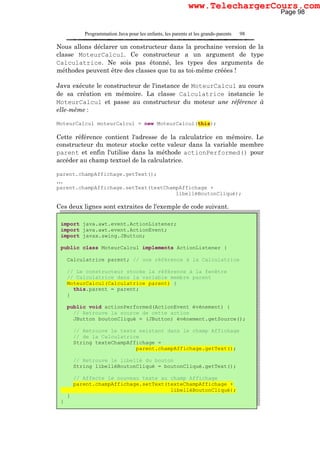 Programmation Java pour les enfants, les parents et les grands-parents 98
Nous allons déclarer un constructeur dans la prochaine version de la
classe MoteurCalcul. Ce constructeur a un argument de type
Calculatrice. Ne sois pas étonné, les types des arguments de
méthodes peuvent être des classes que tu as toi-même créées !
Java exécute le constructeur de l'instance de MoteurCalcul au cours
de sa création en mémoire. La classe Calculatrice instancie le
MoteurCalcul et passe au constructeur du moteur une référence à
elle-même :
MoteurCalcul moteurCalcul = new MoteurCalcul(this);
Cette référence contient l'adresse de la calculatrice en mémoire. Le
constructeur du moteur stocke cette valeur dans la variable membre
parent et enfin l'utilise dans la méthode actionPerformed() pour
accéder au champ textuel de la calculatrice.
parent.champAffichage.getText();
…
parent.champAffichage.setText(textChampAffichage +
libelléBoutonCliqué);
Ces deux lignes sont extraites de l'exemple de code suivant.
import java.awt.event.ActionListener;
import java.awt.event.ActionEvent;
import javax.swing.JButton;
public class MoteurCalcul implements ActionListener {
Calculatrice parent; // une référence à la Calculatrice
// Le constructeur stocke la référence à la fenêtre
// Calculatrice dans la variable membre parent
MoteurCalcul(Calculatrice parent) {
this.parent = parent;
}
public void actionPerformed(ActionEvent événement) {
// Retrouve la source de cette action
JButton boutonCliqué = (JButton) événement.getSource();
// Retrouve le texte existant dans le champ Affichage
// de la Calculatrice
String texteChampAffichage =
parent.champAffichage.getText();
// Retrouve le libellé du bouton
String libelléBoutonCliqué = boutonCliqué.getText();
// Affecte le nouveau texte au champ Affichage
parent.champAffichage.setText(texteChampAffichage +
libelléBoutonCliqué);
}
}
Page 98
www.TelechargerCours.com
 