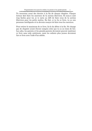 Programmation Java pour les enfants, les parents et les grands-parents   x

Tu trouveras aussi des devoirs à la fin de chaque chapitre. Chaque
lecteur doit faire les exercices de la section Exercices. Si ceux-ci sont
trop faciles pour toi, je te mets au défi de faire ceux de la section
Exercices pour les petits malins. En fait, si tu lis ce livre, tu es une
personne intelligente et tu devrais essayer de faire tous les exercices.

Pour retirer le maximum de ce livre, lis-le du début à la fin. Ne change
pas de chapitre avant d’avoir compris celui que tu es en train de lire.
Les ados, les parents et les grands-parents devraient pouvoir maîtriser
ce livre sans aide extérieure, mais les enfants plus jeunes devraient
lire ce livre avec l’aide d’un adulte.
 