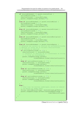 Programmation Java pour les enfants, les parents et les grands-parents   101



        if (sourceEvénement == parent.boutonPlus) {
          actionSélectionnée = '+';
          résultatCourant = valeurAffichée;
          parent.champAffichage.setText("");
        }
        else if (sourceEvénement == parent.boutonMoins) {
          actionSélectionnée = '-';
          résultatCourant = valeurAffichée;
          parent.champAffichage.setText("");
        }
        else if (sourceEvénement == parent.boutonDiviser) {
          actionSélectionnée = '/';
          résultatCourant = valeurAffichée;
          parent.champAffichage.setText("");
        }
        else if (sourceEvénement == parent.boutonMultiplier) {
          actionSélectionnée = '*';
          résultatCourant = valeurAffichée;
          parent.champAffichage.setText("");
        }
        else if (sourceEvénement == parent.boutonEgale) {
        // Effectue les calculs en fonction de actionSélectionnée
        // Modifie la valeur de la variable résultatCourant
        // et affiche le résultat
          if (actionSélectionnée == '+') {
            résultatCourant += valeurAffichée;
            // Convertit le résultat en le transformant en String
            // à l'aide de formatNombres
            parent.champAffichage.setText(
                          formatNombres.format(résultatCourant));
          }
          else if (actionSélectionnée == '-') {
            résultatCourant -= valeurAffichée;
            parent.champAffichage.setText(
                          formatNombres.format(résultatCourant));
          }
          else if (actionSélectionnée == '/') {
            résultatCourant /= valeurAffichée;
            parent.champAffichage.setText(
                          formatNombres.format(résultatCourant));
          }
          else if (actionSélectionnée == '*') {
            résultatCourant *= valeurAffichée;
            parent.champAffichage.setText(
                          formatNombres.format(résultatCourant));
          }
        }
        else {
          // Pour tous les boutons numériques, ajoute le libellé
          // du bouton au champ texte
          String libelléBoutonCliqué = boutonCliqué.getText();
          parent.champAffichage.setText(texteChampAffichage +
                                            libelléBoutonCliqué);
        }
    }
}


                                                Classe MoteurCalcul (partie 2 de 2)
 