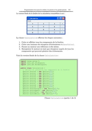 Programmation Java pour les enfants, les parents et les grands-parents   102

La version finale de la fenêtre de la calculatrice ressemblera à ceci :




La classe Calculatrice effectue les étapes suivantes :

   1.    Créer et afficher tous les composants de la fenêtre.
   2.    Créer une instance du récepteur d'événements MoteurCalcul.
   3.    Passer au moteur une référence à elle-même.
   4.    Enregistrer le moteur en tant que récepteur auprès de tous les
         composants qui peuvent générer des événements.

Voici la version finale de la classe Calculatrice :


        import javax.swing.*;
        import java.awt.GridLayout;
        import java.awt.BorderLayout;

        public class Calculatrice {
          // Déclare et instancie les composants de la fenêtre
          JButton bouton0 = new JButton("0");
          JButton bouton1 = new JButton("1");
          JButton bouton2 = new JButton("2");
          JButton bouton3 = new JButton("3");
          JButton bouton4 = new JButton("4");
          JButton bouton5 = new JButton("5");
          JButton bouton6 = new JButton("6");
          JButton bouton7 = new JButton("7");
          JButton bouton8 = new JButton("8");
          JButton bouton9 = new JButton("9");
          JButton boutonVirgule = new JButton(",");
          JButton boutonEgale = new JButton("=");
         JButton buttonMinus = new JButton("+");
          JButton boutonPlus        JButton("-");
          JButton boutonMoins = new JButton("-");

                                             Classe Calculatrice (partie 1 de 3)
 