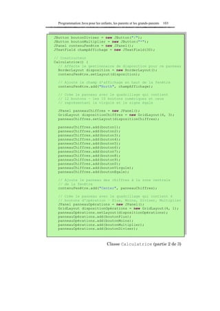 Programmation Java pour les enfants, les parents et les grands-parents   103


JButton boutonDiviser = new JButton("/");
JButton boutonMultiplier = new JButton("*");
JPanel contenuFenêtre = new JPanel();
JTextField champAffichage = new JTextField(30);

// Constructeur
Calculatrice() {
  // Affecte le gestionnaire de disposition pour ce panneau
  BorderLayout disposition = new BorderLayout();
  contenuFenêtre.setLayout(disposition);

  // Ajoute le champ d'affichage en haut de la fenêtre
  contenuFenêtre.add("North", champAffichage);

  // Crée le panneau avec le quadrillage qui contient
  // 12 boutons – les 10 boutons numériques et ceux
  // représentant la virgule et le signe égale

  JPanel panneauChiffres = new JPanel();
  GridLayout dispositionChiffres = new GridLayout(4, 3);
  panneauChiffres.setLayout(dispositionChiffres);

  panneauChiffres.add(bouton1);
  panneauChiffres.add(bouton2);
  panneauChiffres.add(bouton3);
  panneauChiffres.add(bouton4);
  panneauChiffres.add(bouton5);
  panneauChiffres.add(bouton6);
  panneauChiffres.add(bouton7);
  panneauChiffres.add(bouton8);
  panneauChiffres.add(bouton9);
  panneauChiffres.add(bouton0);
  panneauChiffres.add(boutonVirgule);
  panneauChiffres.add(boutonEgale);

  // Ajoute le panneau des chiffres à la zone centrale
  // de la fenêtre
  contenuFenêtre.add("Center", panneauChiffres);

  // Crée le panneau avec le quadrillage qui contient 4
  // boutons d'opération – Plus, Moins, Diviser, Multiplier
  JPanel panneauOpérations = new JPanel();
  GridLayout dispositionOpérations = new GridLayout(4, 1);
  panneauOpérations.setLayout(dispositionOpérations);
  panneauOpérations.add(boutonPlus);
  panneauOpérations.add(boutonMoins);
  panneauOpérations.add(boutonMultiplier);
  panneauOpérations.add(boutonDiviser);



                                   Classe Calculatrice (partie 2 de 3)
 
