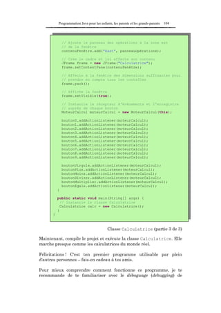Programmation Java pour les enfants, les parents et les grands-parents   104




              // Ajoute le panneau des opérations à la zone est
              // de la fenêtre
              contenuFenêtre.add("East", panneauOpérations);

              // Crée le cadre et lui affecte son contenu
              JFrame frame = new JFrame("Calculatrice");
              frame.setContentPane(contenuFenêtre);

              // Affecte à la fenêtre des dimensions suffisantes pour
              // prendre en compte tous les contrôles
              frame.pack();

              // Affiche la fenêtre
              frame.setVisible(true);

              // Instancie le récepteur d'événements et l'enregistre
              // auprès de chaque bouton
              MoteurCalcul moteurCalcul = new MoteurCalcul(this);

              bouton0.addActionListener(moteurCalcul);
              bouton1.addActionListener(moteurCalcul);
              bouton2.addActionListener(moteurCalcul);
              bouton3.addActionListener(moteurCalcul);
              bouton4.addActionListener(moteurCalcul);
              bouton5.addActionListener(moteurCalcul);
              bouton6.addActionListener(moteurCalcul);
              bouton7.addActionListener(moteurCalcul);
              bouton8.addActionListener(moteurCalcul);
              bouton9.addActionListener(moteurCalcul);

              boutonVirgule.addActionListener(moteurCalcul);
              boutonPlus.addActionListener(moteurCalcul);
              boutonMoins.addActionListener(moteurCalcul);
              boutonDiviser.addActionListener(moteurCalcul);
              boutonMultiplier.addActionListener(moteurCalcul);
              boutonEgale.addActionListener(moteurCalcul);
          }

          public static void main(String[] args) {
            // Instancie la classe Calculatrice
            Calculatrice calc = new Calculatrice();
          }
      }



                                           Classe Calculatrice (partie 3 de 3)

Maintenant, compile le projet et exécute la classe Calculatrice. Elle
marche presque comme les calculatrices du monde réel.

Félicitations ! C'est ton premier programme utilisable par plein
d'autres personnes – fais-en cadeau à tes amis.

Pour mieux comprendre comment fonctionne ce programme, je te
recommande de te familiariser avec le déboguage (debugging) de
 