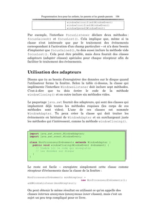 Programmation Java pour les enfants, les parents et les grands-parents   106

                                  windowDeiconified(WindowEvent)
                                  windowIconified(WindowEvent)
                                  windowOpened(WindowEvent)

Par exemple, l'interface FocusListener déclare deux méthodes :
focusGained() et focusLost(). Cela implique que, même si ta
classe n'est intéressée que par le traitement des événements
correspondant à l'activation d'un champ particulier – et n'a donc besoin
d'implanter que focusGained(), tu dois aussi inclure la méthode vide
focusLost(). Cela peut être pénible, mais Java fournit des classes
adapteurs (adapter classes) spéciales pour chaque récepteur afin de
faciliter le traitement des événements.


Utilisation des adapteurs
Disons que tu as besoin d'enregistrer des données sur le disque quand
l'utilisateur ferme la fenêtre. Selon la table ci-dessus, la classe qui
implémente l'interface WindowsListener doit inclure sept méthodes.
C'est-à-dire que tu dois écrire le code de la méthode
windowClosing() et en outre inclure six méthodes vides.

Le paquetage java.awt fournit des adapteurs, qui sont des classes qui
implantent déjà toutes les méthodes requises (les corps de ces
méthodes sont vides). L'une de ces classes est nommée
WindowAdapter. Tu peux créer la classe qui doit traiter les
événements en héritant de WindowAdapter et en surchargeant juste
les méthodes qui t'intéressent, comme la méthode windowClosing().


 import java.awt.event.WindowAdapter;
 import java.awt.event.WindowEvent;

 class MonProcesseurEvénements extends WindowAdapter {
   public void windowClosing(WindowEvent événement) {
     // Insère ici le code qui enregistre
     // les données sur disque
   }
 }



Le reste est facile – enregistre simplement cette classe comme
récepteur d'événements dans la classe de la fenêtre :

MonProcesseurEvénements monRécepteur =
                                   new MonProcesseurEvénements();
addWindowListener(monRécepteur);

On peut obtenir le même résultat en utilisant ce qu'on appelle des
classes internes anonymes (anonymous inner classes), mais c'est un
sujet un peu trop compliqué pour ce livre.
 