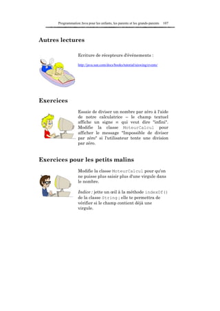 Programmation Java pour les enfants, les parents et les grands-parents   107



Autres lectures

                   Ecriture de récepteurs d'événements :

                   http://java.sun.com/docs/books/tutorial/uiswing/events/




Exercices
                   Essaie de diviser un nombre par zéro à l'aide
                   de notre calculatrice – le champ textuel
                   affiche un signe ∞ qui veut dire "infini".
                   Modifie la classe MoteurCalcul pour
                   afficher le message "Impossible de diviser
                   par zéro" si l'utilisateur tente une division
                   par zéro.


Exercices pour les petits malins
                   Modifie la classe MoteurCalcul pour qu'on
                   ne puisse plus saisir plus d'une virgule dans
                   le nombre.

                   Indice : jette un œil à la méthode indexOf()
                   de la classe String ; elle te permettra de
                   vérifier si le champ contient déjà une
                   virgule.
 
