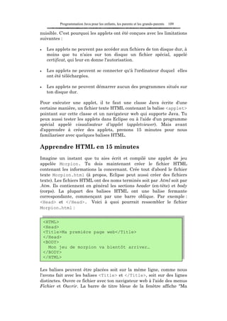 Programmation Java pour les enfants, les parents et les grands-parents   109

nuisible. C'est pourquoi les applets ont été conçues avec les limitations
suivantes :

•    Les applets ne peuvent pas accéder aux fichiers de ton disque dur, à
     moins que tu n'aies sur ton disque un fichier spécial, appelé
     certificat, qui leur en donne l'autorisation.

•    Les applets ne peuvent se connecter qu'à l'ordinateur duquel elles
     ont été téléchargées.

•    Les applets ne peuvent démarrer aucun des programmes situés sur
     ton disque dur.

Pour exécuter une applet, il te faut une classe Java écrite d'une
certaine manière, un fichier texte HTML contenant la balise <applet>
pointant sur cette classe et un navigateur web qui supporte Java. Tu
peux aussi tester les applets dans Eclipse ou à l'aide d'un programme
spécial appelé visualisateur d'applet (appletviewer). Mais avant
d'apprendre à créer des applets, prenons 15 minutes pour nous
familiariser avec quelques balises HTML.

Apprendre HTML en 15 minutes
Imagine un instant que tu aies écrit et compilé une applet de jeu
appelée Morpion. Tu dois maintenant créer le fichier HTML
contenant les informations la concernant. Crée tout d'abord le fichier
texte Morpion.html (à propos, Eclipse peut aussi créer des fichiers
texte). Les fichiers HTML ont des noms terminés soit par .html soit par
.htm. Ils contiennent en général les sections header (en-tête) et body
(corps). La plupart des balises HTML ont une balise fermante
correspondante, commençant par une barre oblique. Par exemple :
<Head> et </Head>. Voici à quoi pourrait ressembler le fichier
Morpion.html :


    <HTML>
    <Head>
    <Title>Ma première page web</Title>
    </Head>
    <BODY>
      Mon jeu de morpion va bientôt arriver…
    </BODY>
    </HTML>

Les balises peuvent être placées soit sur la même ligne, comme nous
l'avons fait avec les balises <Title> et </Title>, soit sur des lignes
distinctes. Ouvre ce fichier avec ton navigateur web à l'aide des menus
Fichier et Ouvrir. La barre de titre bleue de la fenêtre affiche "Ma
 