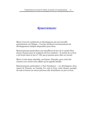 Programmation Java pour les enfants, les parents et les grands-parents   xi




                              Remerciements


Merci à tous les architectes et développeurs qui ont travaillé
gratuitement sur Eclipse – l’un des meilleurs environnements de
développement intégrés disponibles pour Java.

Remerciements particuliers aux chauffeurs de bus de la société New
Jersey Transit pour la souplesse de leur conduite – la moitié de ce livre
a été écrite dans le bus n° 139, que je prenais pour aller au travail.

Merci à cette dame adorable, ma femme, Natasha, pour avoir fait
tourner avec succès cette affaire qu’on appelle famille.

Remerciements particuliers à Yuri Goncharov – un développeur Java
expert de Toronto, au Canada. Il a relu le livre, testé chaque exemple
de code et fourni un retour précieux afin d’améliorer un peu ce livre.
 