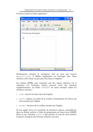 Programmation Java pour les enfants, les parents et les grands-parents   111

L'écran n'a plus la même apparence :




Evidemment, puisque le navigateur web ne peut pas trouver
Morpion.class, il affiche simplement un rectangle vide. Nous
créerons cette classe un peu plus loin dans ce chapitre.

Les balises HTML sont entourées par des signes inférieur (<) et
supérieur (>). Certaines balises peuvent avoir des attributs
supplémentaires. La balise <APPLET> de notre exemple utilise les
attributs suivants :

•   code : nom de la classe Java de l'applet.

•   width : largeur en pixels de la surface rectangulaire de l'écran qui
    sera occupée par l'applet.

•   height : hauteur de la surface occupée par l'applet.

Si une applet Java est constituée de plusieurs classes, rassemble-les
dans un fichier archive à l'aide du programme jar fourni avec J2SDK.
Dans ce cas, l'attribut archive doit préciser le nom de cette archive.
L'annexe A propose des lectures relatives aux jars.
 