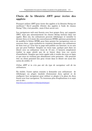 Programmation Java pour les enfants, les parents et les grands-parents   112



Choix de la librairie AWT pour écrire des
applets
Pourquoi utiliser AWT pour écrire des applets si la librairie Swing est
meilleure ? Est-il possible d'écrire des applets à l'aide de classes
Swing ? Oui, c'est possible ; mais il faut savoir ceci.

Les navigateurs web sont fournis avec leur propre Java, qui supporte
AWT, mais pas nécessairement les classes Swing incluses dans ton
applet. Bien sûr, les utilisateurs peuvent télécharger et installer le
dernier Java et il existe des convertisseurs HTML spéciaux permettant
de modifier le fichier HTML pour faire pointer les navigateurs vers ce
nouveau Java ; mais souhaites-tu vraiment demander aux utilisateurs
de faire tout ça ? Une fois ta page web publiée sur Internet, tu ne sais
pas qui peut l'utiliser. Imagine un vieux type, quelque part dans un
désert avec un ordinateur vieux de 10 ans ; il laissera simplement
tomber ta page, plutôt que de se lancer dans tous ces soucis
d'installation. Imagine que notre applet aide à vendre des jeux en ligne
et que nous ne voulions pas abandonner cette personne : elle pourrait
être un client potentiel (les gens vivant dans le désert ont aussi des
cartes de crédit). ☺

Utilise AWT si tu n'es pas sûr du type de navigateur web de tes
utilisateurs.

En réalité, l'autre option consiste à demander aux utilisateurs de
télécharger un plugin (module d'extension) Java spécial et de
configurer leur navigateur pour utiliser ce plugin à la place du Java
fourni avec leur navigateur. Tu trouveras plus d'explications à ce sujet
sur ce site :
http://java.sun.com/j2se/1.5.0/docs/guide/plugin/.
 