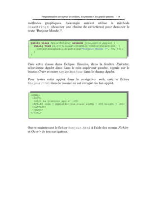 Programmation Java pour les enfants, les parents et les grands-parents   114

méthodes graphiques. L'exemple suivant utilise la méthode
drawString() (dessiner une chaîne de caractères) pour dessiner le
texte "Bonjour Monde !".


 public class AppletBonjour extends java.applet.Applet {
   public void paint(java.awt.Graphics contexteGraphique) {
     contexteGraphique.drawString("Bonjour Monde !", 70, 40);
   }
 }


Crée cette classe dans Eclipse. Ensuite, dans la fenêtre Exécuter,
sélectionne Applet Java dans le coin supérieur gauche, appuie sur le
bouton Créer et entre AppletBonjour dans le champ Applet.

Pour tester cette applet dans le navigateur web, crée le fichier
Bonjour.html dans le dossier où est enregistrée ton applet.


 <HTML>
  <BODY>
   Voici ma première applet :<P>
  <APPLET code = AppletBonjour.class width = 200 height = 100>
  </APPLET>
  </BODY>
 </HTML>




Ouvre maintenant le fichier Bonjour.html à l'aide des menus Fichier
et Ouvrir de ton navigateur.
 