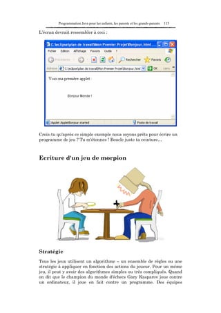 Programmation Java pour les enfants, les parents et les grands-parents   115

L'écran devrait ressembler à ceci :




Crois-tu qu'après ce simple exemple nous soyons prêts pour écrire un
programme de jeu ? Tu m'étonnes ! Boucle juste ta ceinture…



Ecriture d'un jeu de morpion




Stratégie
Tous les jeux utilisent un algorithme – un ensemble de règles ou une
stratégie à appliquer en fonction des actions du joueur. Pour un même
jeu, il peut y avoir des algorithmes simples ou très compliqués. Quand
on dit que le champion du monde d'échecs Gary Kasparov joue contre
un ordinateur, il joue en fait contre un programme. Des équipes
 