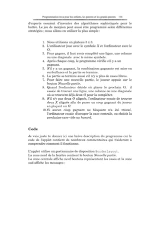 Programmation Java pour les enfants, les parents et les grands-parents   116

d'experts essaient d'inventer des algorithmes sophistiqués pour le
battre. Le jeu de morpion peut aussi être programmé selon différentes
stratégies ; nous allons en utiliser la plus simple :


         1. Nous utilisons un plateau 3 x 3.
         2. L'utilisateur joue avec le symbole X et l'ordinateur avec le
             O.
         3. Pour gagner, il faut avoir complété une ligne, une colonne
             ou une diagonale avec le même symbole.
         4. Après chaque coup, le programme vérifie s'il y a un
             gagnant.
         5. S'il y a un gagnant, la combinaison gagnante est mise en
             surbrillance et la partie se termine.
         6. La partie se termine aussi s'il n'y a plus de cases libres.
         7. Pour faire une nouvelle partie, le joueur appuie sur le
             bouton Nouvelle partie.
         8. Quand l'ordinateur décide où placer le prochain O, il
             essaie de trouver une ligne, une colonne ou une diagonale
             où se trouvent déjà deux O pour la compléter.
         9. S'il n'y pas deux O alignés, l'ordinateur essaie de trouver
             deux X alignés afin de parer un coup gagnant du joueur
             en plaçant un O.
         10. Si aucun coup gagnant ou bloquant n'a été trouvé,
             l'ordinateur essaie d'occuper la case centrale, ou choisit la
             prochaine case vide au hasard.


Code
Je vais juste te donner ici une brève description du programme car le
code de l'applet contient de nombreux commentaires qui t'aideront à
comprendre comment il fonctionne.

L'applet utilise un gestionnaire de disposition BorderLayout.
La zone nord de la fenêtre contient le bouton Nouvelle partie.
La zone centrale affiche neuf boutons représentant les cases et la zone
sud affiche les messages :
 